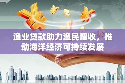 南城渔业贷款助力渔民增收，推动海洋经济可持续发展