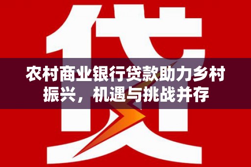 南城农村商业银行贷款助力乡村振兴，机遇与挑战并存